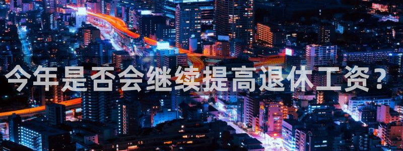 门徒平台官网登录入口：今年是否会继续提高退休工资？