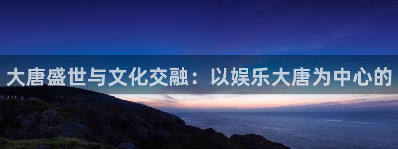 门徒平台登录注册：大唐盛世与文化交融：以娱乐大唐为中心的