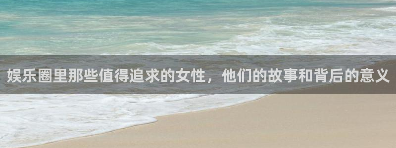 壹号大舞台官网入口：娱乐圈里那些值得追求的女性，他们的故事和背后的意义